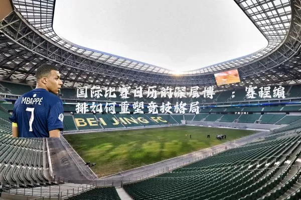 国际比赛日历的深层博弈:赛程编排如何重塑竞技格局